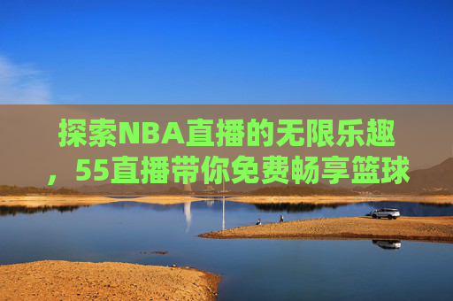 探索NBA直播的无限乐趣，55直播带你免费畅享篮球盛宴-nba高清免费直播55直播