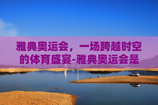 雅典奥运会，一场跨越时空的体育盛宴-雅典奥运会是哪一年