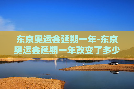 东京奥运会延期一年-东京奥运会延期一年改变了多少人的命运