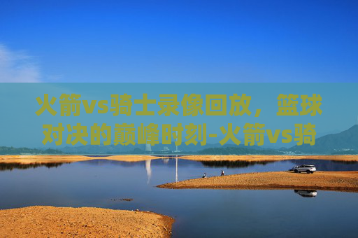 火箭vs骑士录像回放，篮球对决的巅峰时刻-火箭vs骑士录像回放微博
