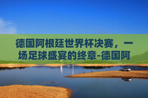 德国阿根廷世界杯决赛，一场足球盛宴的终章-德国阿根廷世界杯决赛谁进球了