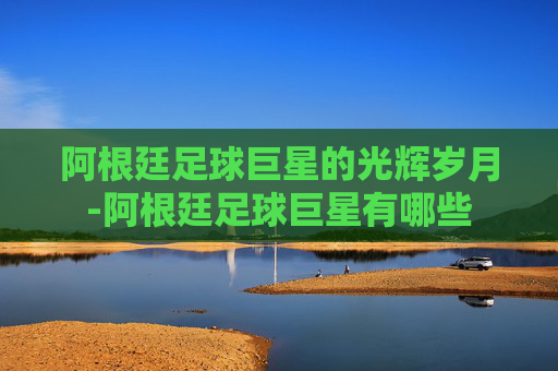 阿根廷足球巨星的光辉岁月-阿根廷足球巨星有哪些