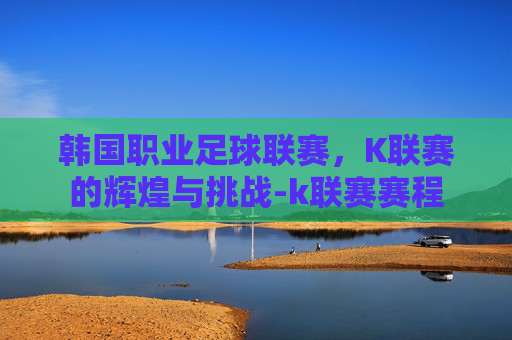 韩国职业足球联赛，K联赛的辉煌与挑战-k联赛赛程
