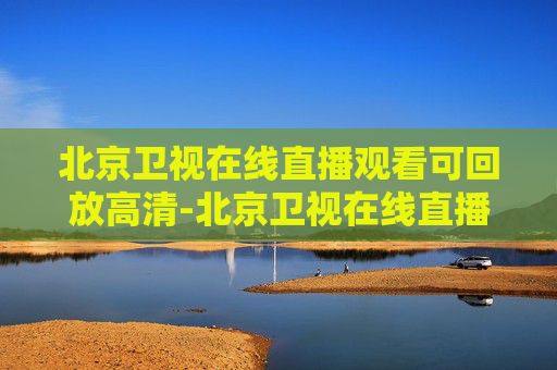 北京卫视在线直播观看可回放高清-北京卫视在线直播观看可回放高清视频