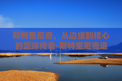 斯特里尼奇，从边缘到核心的足球传奇-斯特里尼奇退役