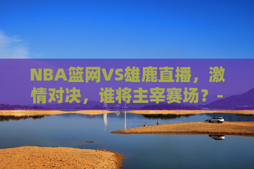 NBA篮网VS雄鹿直播，激情对决，谁将主宰赛场？-nba 篮网vs雄鹿直播