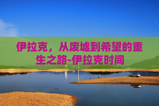 伊拉克，从废墟到希望的重生之路-伊拉克时间