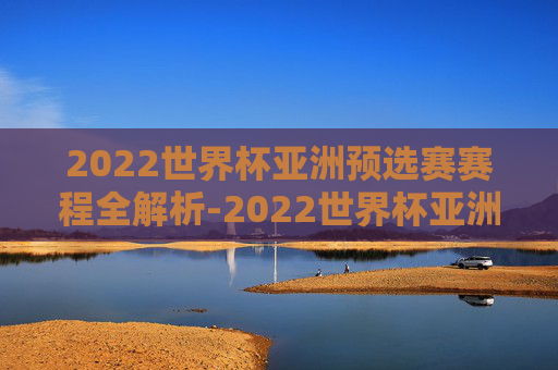 2022世界杯亚洲预选赛赛程全解析-2022世界杯亚洲预选赛赛程时间