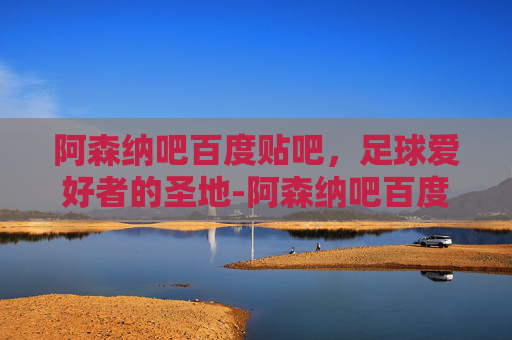 阿森纳吧百度贴吧，足球爱好者的圣地-阿森纳吧百度贴吧