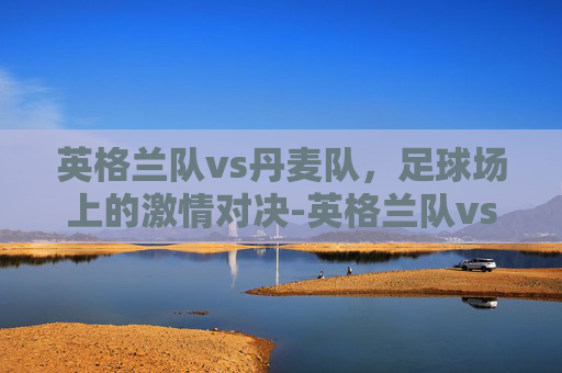 英格兰队vs丹麦队，足球场上的激情对决-英格兰队vs丹麦队比赛结果