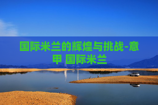 国际米兰的辉煌与挑战-意甲 国际米兰