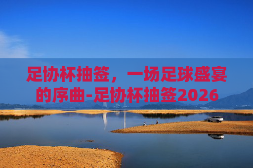 足协杯抽签，一场足球盛宴的序曲-足协杯抽签2026