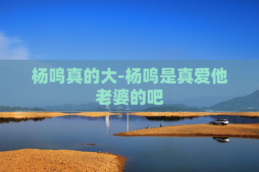 杨鸣真的大-杨鸣是真爱他老婆的吧