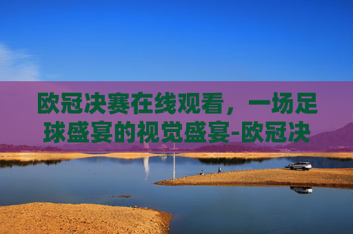 欧冠决赛在线观看，一场足球盛宴的视觉盛宴-欧冠决赛在线观看直播