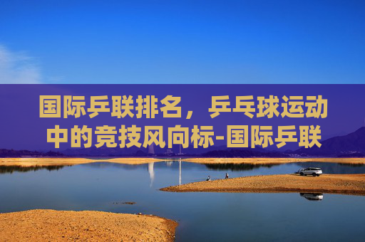 国际乒联排名，乒乓球运动中的竞技风向标-国际乒联排名积分规则