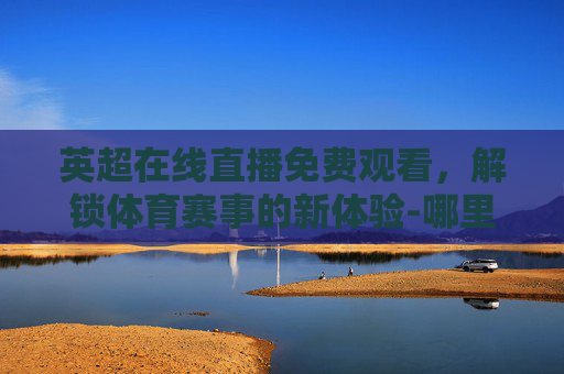 英超在线直播免费观看，解锁体育赛事的新体验-哪里可以看英超免费直播