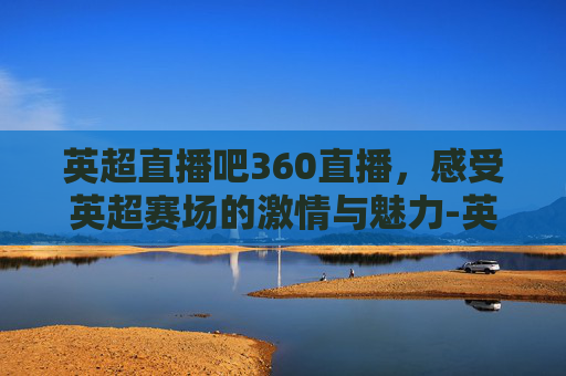 英超直播吧360直播，感受英超赛场的激情与魅力-英超直播吧360直播吧