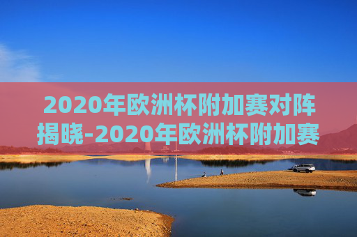 2020年欧洲杯附加赛对阵揭晓-2020年欧洲杯附加赛对阵表