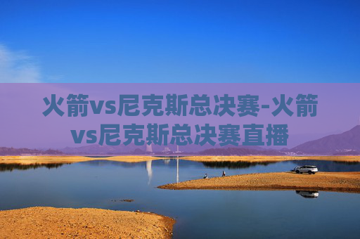 火箭vs尼克斯总决赛-火箭vs尼克斯总决赛直播